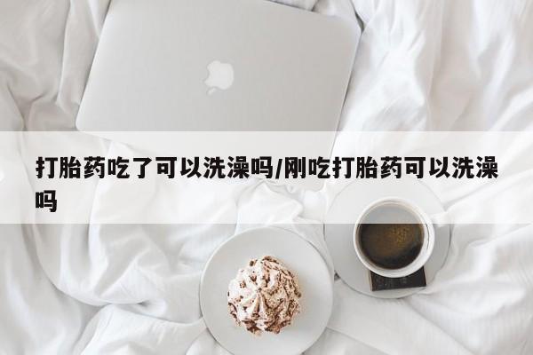 现在买打胎药怎么买多少钱打胎药吃了可以洗澡吗/刚吃打胎药可以洗澡吗