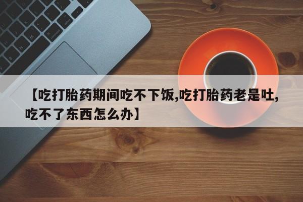 现在买打胎药怎么买多少钱【吃打胎药期间吃不下饭,吃打胎药老是吐,吃不了东西怎么办】