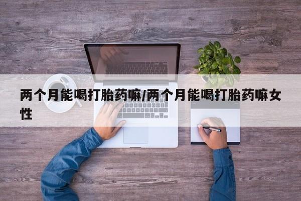 现在买打胎药怎么买多少钱两个月能喝打胎药嘛/两个月能喝打胎药嘛女性