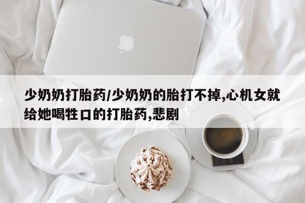 现在买打胎药怎么买多少钱少奶奶打胎药/少奶奶的胎打不掉,心机女就给她喝牲口的打胎药,悲剧