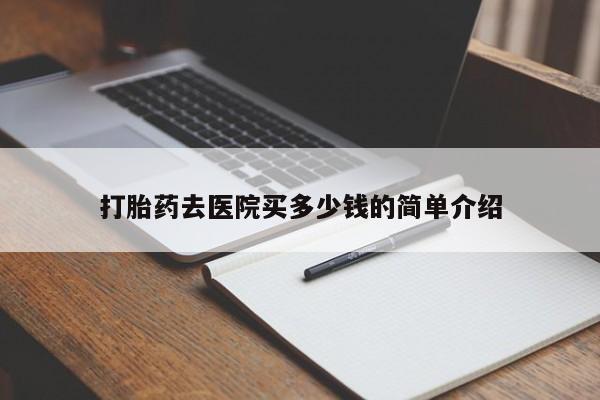 现在买打胎药怎么买多少钱打胎药去医院买多少钱的简单介绍