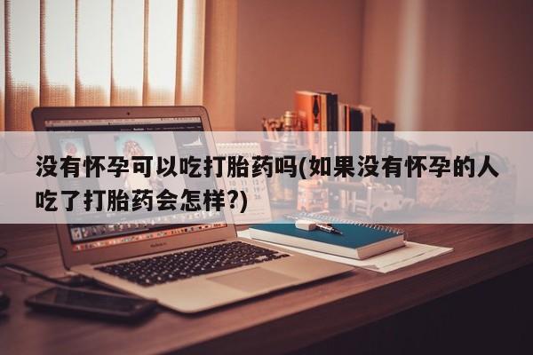 现在买打胎药怎么买多少钱没有怀孕可以吃打胎药吗(如果没有怀孕的人吃了打胎药会怎样?)