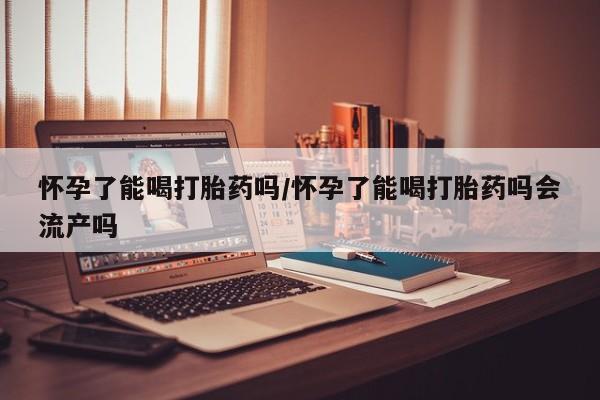现在买打胎药怎么买多少钱怀孕了能喝打胎药吗/怀孕了能喝打胎药吗会流产吗