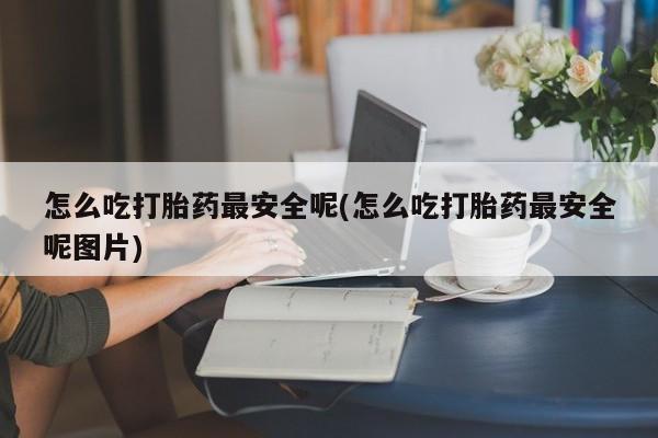现在买打胎药怎么买多少钱怎么吃打胎药最安全呢(怎么吃打胎药最安全呢图片)