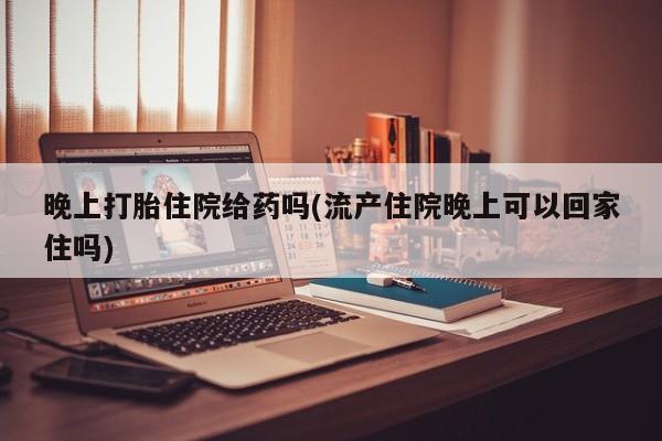 现在买打胎药怎么买多少钱晚上打胎住院给药吗(流产住院晚上可以回家住吗)