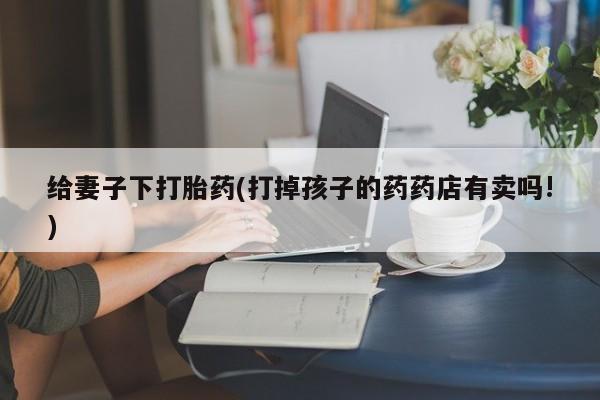 现在买打胎药怎么买多少钱给妻子下打胎药(打掉孩子的药药店有卖吗!)