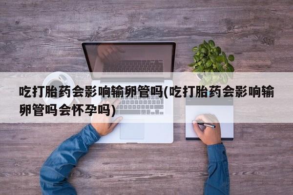 现在买打胎药怎么买多少钱吃打胎药会影响输卵管吗(吃打胎药会影响输卵管吗会怀孕吗)