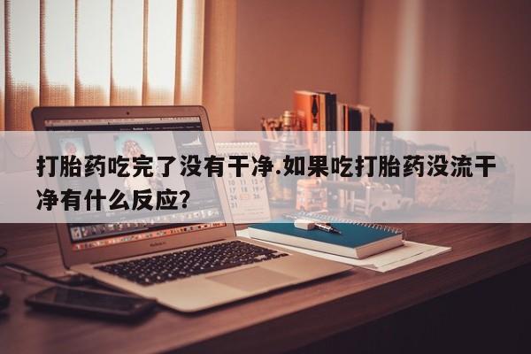 现在买打胎药怎么买多少钱打胎药吃完了没有干净.如果吃打胎药没流干净有什么反应？