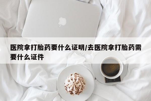 现在买打胎药怎么买多少钱医院拿打胎药要什么证明/去医院拿打胎药需要什么证件