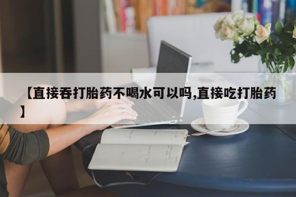 现在买打胎药怎么买多少钱【直接吞打胎药不喝水可以吗,直接吃打胎药】