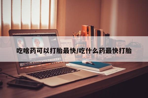 现在买打胎药怎么买多少钱吃啥药可以打胎最快/吃什么药最快打胎