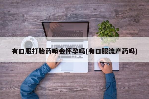 现在买打胎药怎么买多少钱有口服打胎药嘛会怀孕吗(有口服流产药吗)