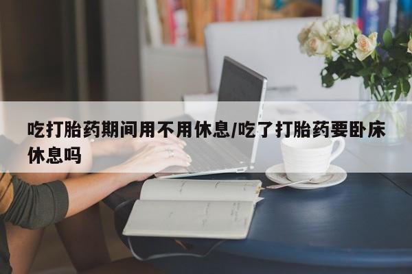 现在买打胎药怎么买多少钱吃打胎药期间用不用休息/吃了打胎药要卧床休息吗