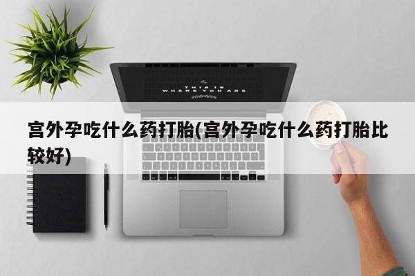现在买打胎药怎么买多少钱宫外孕吃什么药打胎(宫外孕吃什么药打胎比较好)