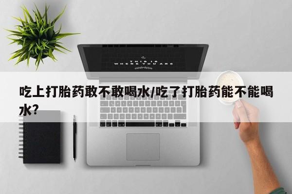 现在买打胎药怎么买多少钱吃上打胎药敢不敢喝水/吃了打胎药能不能喝水?