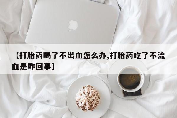 现在买打胎药怎么买多少钱【打胎药喝了不出血怎么办,打胎药吃了不流血是咋回事】