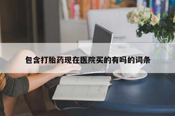 现在买打胎药怎么买多少钱包含打胎药现在医院买的有吗的词条