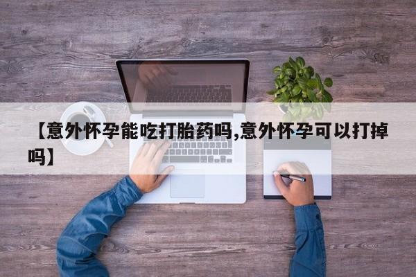 现在买打胎药怎么买多少钱【意外怀孕能吃打胎药吗,意外怀孕可以打掉吗】