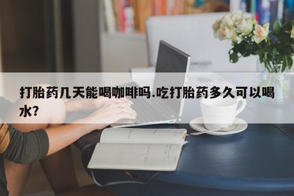 现在买打胎药怎么买多少钱打胎药几天能喝咖啡吗.吃打胎药多久可以喝水？
