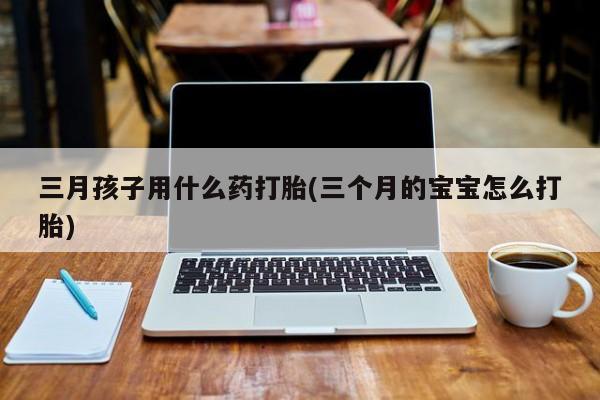 现在买打胎药怎么买多少钱三月孩子用什么药打胎(三个月的宝宝怎么打胎)