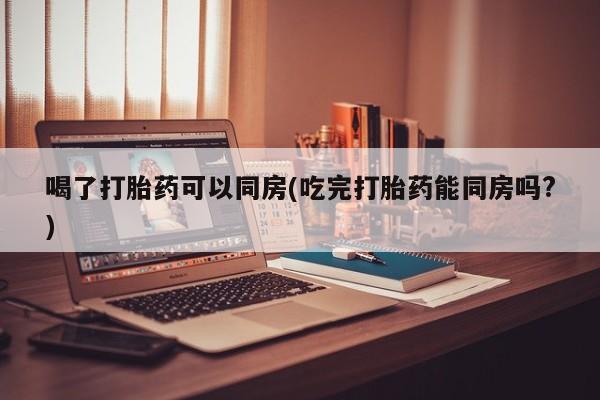 现在买打胎药怎么买多少钱喝了打胎药可以同房(吃完打胎药能同房吗?)