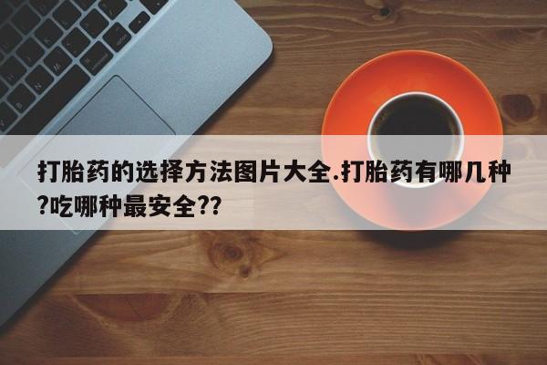 现在买打胎药怎么买多少钱打胎药的选择方法图片大全.打胎药有哪几种?吃哪种最安全?？