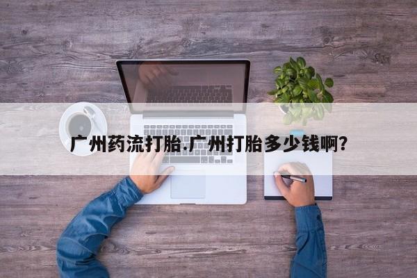 现在买打胎药怎么买多少钱广州药流打胎.广州打胎多少钱啊？