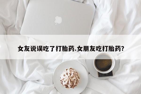 现在买打胎药怎么买多少钱女友说误吃了打胎药.女朋友吃打胎药？