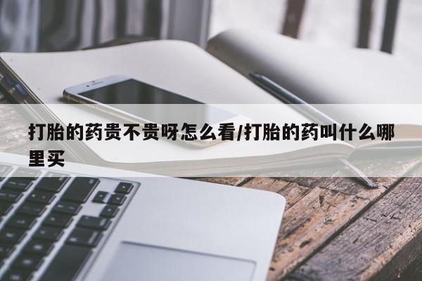 现在买打胎药怎么买多少钱打胎的药贵不贵呀怎么看/打胎的药叫什么哪里买