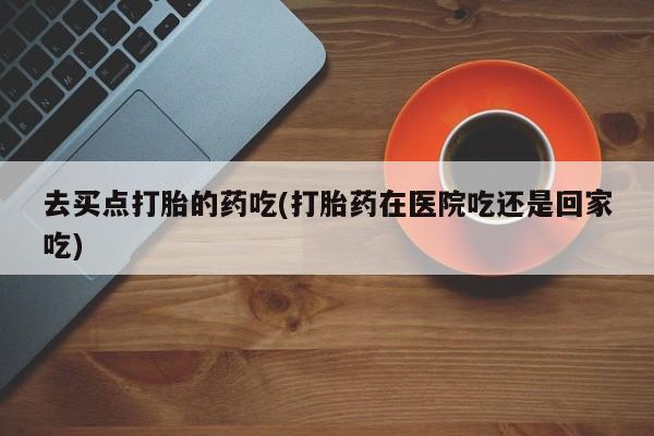 现在买打胎药怎么买多少钱去买点打胎的药吃(打胎药在医院吃还是回家吃)