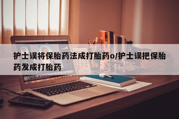 现在买打胎药怎么买多少钱护士误将保胎药法成打胎药o/护士误把保胎药发成打胎药