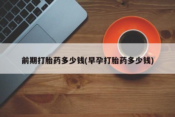 现在买打胎药怎么买多少钱前期打胎药多少钱(早孕打胎药多少钱)