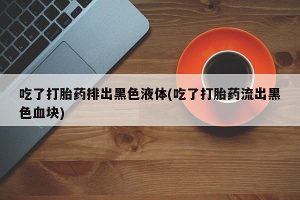 现在买打胎药怎么买多少钱吃了打胎药排出黑色液体(吃了打胎药流出黑色血块)