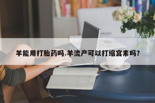 现在买打胎药怎么买多少钱羊能用打胎药吗.羊流产可以打缩宫素吗？
