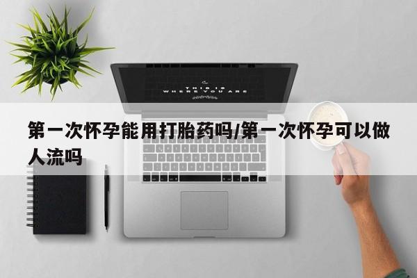 现在买打胎药怎么买多少钱第一次怀孕能用打胎药吗/第一次怀孕可以做人流吗