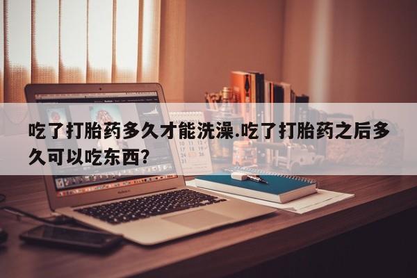现在买打胎药怎么买多少钱吃了打胎药多久才能洗澡.吃了打胎药之后多久可以吃东西？