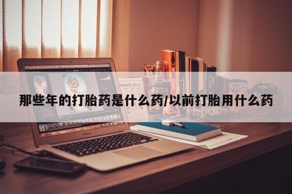 现在买打胎药怎么买多少钱那些年的打胎药是什么药/以前打胎用什么药