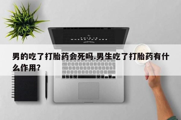 现在买打胎药怎么买多少钱男的吃了打胎药会死吗.男生吃了打胎药有什么作用？
