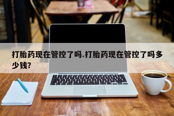 现在买打胎药怎么买多少钱打胎药现在管控了吗.打胎药现在管控了吗多少钱？