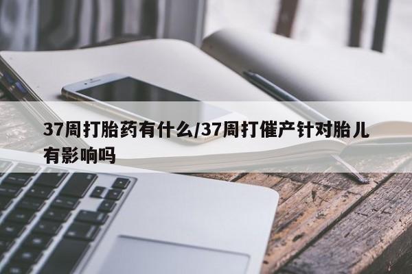 现在买打胎药怎么买多少钱37周打胎药有什么/37周打催产针对胎儿有影响吗