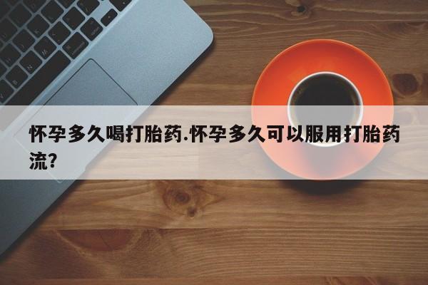 现在买打胎药怎么买多少钱怀孕多久喝打胎药.怀孕多久可以服用打胎药流？