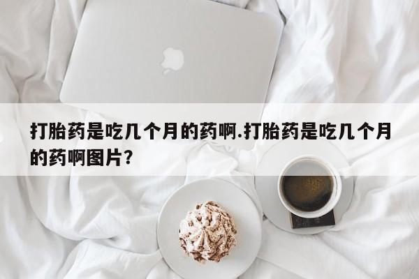 现在买打胎药怎么买多少钱打胎药是吃几个月的药啊.打胎药是吃几个月的药啊图片？