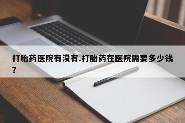 现在买打胎药怎么买多少钱打胎药医院有没有.打胎药在医院需要多少钱？