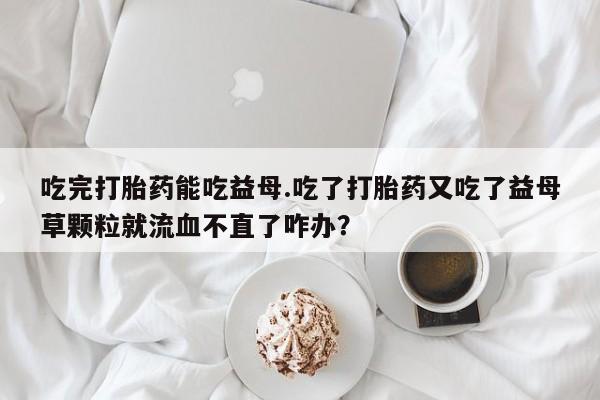 现在买打胎药怎么买多少钱吃完打胎药能吃益母.吃了打胎药又吃了益母草颗粒就流血不直了咋办？