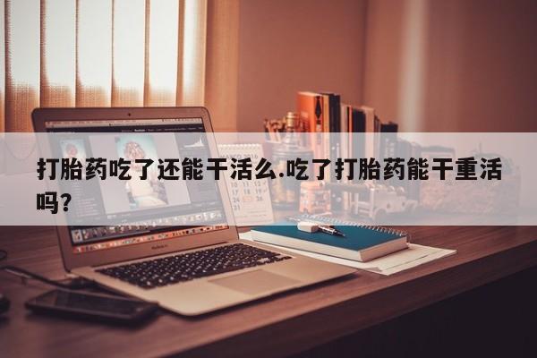 现在买打胎药怎么买多少钱打胎药吃了还能干活么.吃了打胎药能干重活吗？