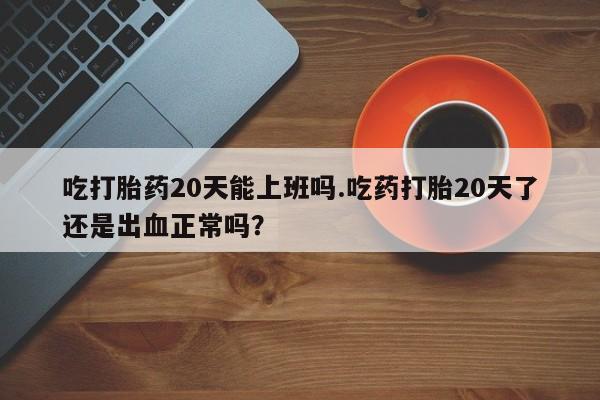 现在买打胎药怎么买多少钱吃打胎药20天能上班吗.吃药打胎20天了还是出血正常吗？
