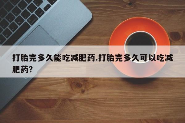 现在买打胎药怎么买多少钱打胎完多久能吃减肥药.打胎完多久可以吃减肥药？