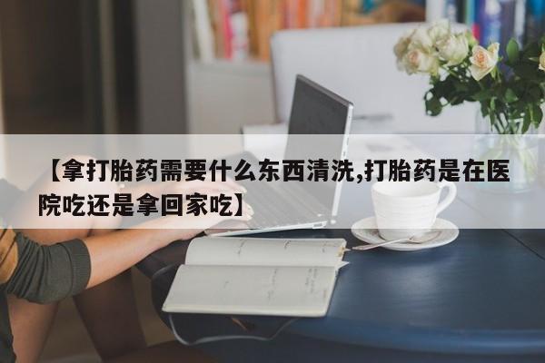 现在买打胎药怎么买多少钱【拿打胎药需要什么东西清洗,打胎药是在医院吃还是拿回家吃】