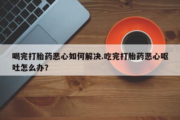 现在买打胎药怎么买多少钱喝完打胎药恶心如何解决.吃完打胎药恶心呕吐怎么办？