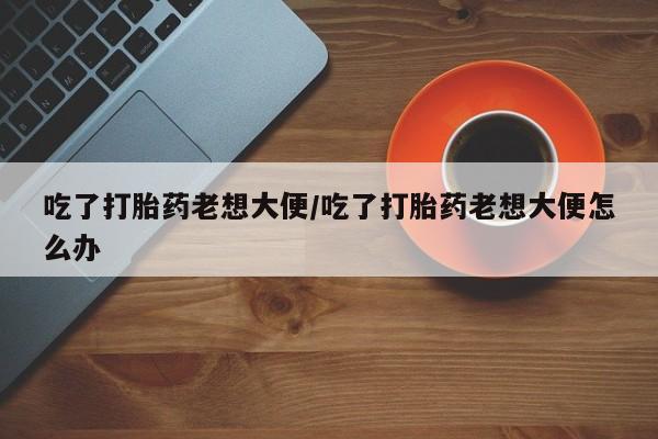 现在买打胎药怎么买多少钱吃了打胎药老想大便/吃了打胎药老想大便怎么办